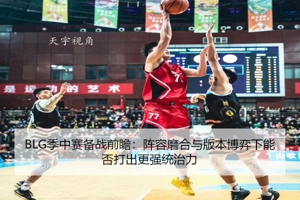 BLG季中赛备战前瞻：阵容磨合与版本博弈下能否打出更强统治力 - bet365